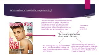 What mode of address is the magazine using?
TEEN
VOGUE
The central image is using
direct mode of address.
This tells us that the magazine wants a intimate
relationship with the reader. The magazine
feeling more personal with give the reader
more reason to buy it. Especially because
teenage girls in particular love Justin, so it will
feel to them as if he’s connecting to them.
There are no
groups
presented.
The anchorage text says ”JUSTIN’S CRAZY
YEAR”. This implies that the celebrity has
gone through some problems and issues
with his career.
The overall message that the artist is
giving is to portray himself as vulnerable.
This links with the anchorage text and
central image making the artist seem as
a victim of some sort.
 