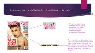 Are there any ‘buzz’ words? What effects does this have on the reader?
TEEN VOGUE
The term exclusive means
an item published only by
one source. This makes
the reader feel that
without reading the
article they’re missing out.
The ’+’ symbol is an abbreviation of the
word ’plus’. The term plus indicates, that
there is more content than usual. This
will make the reader feel that they’re are
receiving more for their money, and they
will have more reason t purchase the
magazine
 