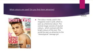 What colours are used? Do you find them attractive?
 The colour mostly used in the
magazine cover is pink, which is
seen as a feminine colours. The
central image consists of neutral
colours, which contrast with the
bright colours of the text. This
would be seen as attractive to the
“stereotypical” teenage girl.
TEEN
VOGUE
 
