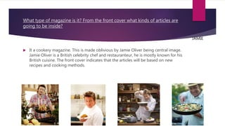 What type of magazine is it? From the front cover what kinds of articles are
going to be inside?
 It a cookery magazine. This is made oblivious by Jamie Oliver being central image.
Jamie Oliver is a British celebrity chef and restauranteur, he is mostly known for his
British cuisine. The front cover indicates that the articles will be based on new
recipes and cooking methods.
JAMIE
 