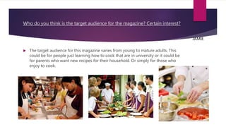 Who do you think is the target audience for the magazine? Certain interest?
 The target audience for this magazine varies from young to mature adults. This
could be for people just learning how to cook that are in university or it could be
for parents who want new recipes for their household. Or simply for those who
enjoy to cook.
JAMIE
 