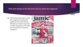 What does design of the title block tell you about the magazine?
 The design block tells us that
the magazine is about the
celebrity chef, Jamie Oliver.
The text is in lower case and
is bold. This gives us the idea
of a friendly but necessary
magazine.
JAMIE
 