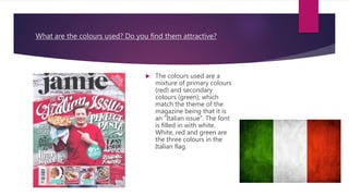 What are the colours used? Do you find them attractive?
 The colours used are a
mixture of primary colours
(red) and secondary
colours (green); which
match the theme of the
magazine being that it is
an ”Italian issue”. The font
is filled in with white.
White, red and green are
the three colours in the
Italian flag.
 