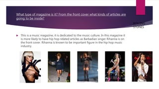What type of magazine is it? From the front cover what kinds of articles are
going to be inside?
 This is a music magazine, it is dedicated to the music culture. In this magazine it
is more likely to have hip hop related articles as Barbadian singer Rihanna is on
the front cover. Rihanna is known to be important figure in the hip hop music
industry.
ROLLING
STONES
 
