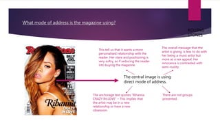 What mode of address is the magazine using?
The central image is using
direct mode of address.
This tell us that it wants a more
personalised relationship with the
reader. Her stare and positioning is
very sultry, as if seducing the reader
into buying the magazine.
The anchorage text quotes “Rihanna
CRAZY IN LOVE” – This implies that
the artist may be in a new
relationship or have a new
obsession.
The overall message that the
artist is giving, is less to do with
her being a music artist but
more as a sex appeal. Her
innocence is contrasted with
semi-nudity.
There are not groups
presented.
ROLLING
STONES
 