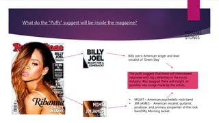 What do the “Puffs” suggest will be inside the magazine?
Billy Joe is American singer and lead
vocalist of ‘Green Day’
• MGMT – American psychedelic rock band
• JIM JAMES - American vocalist, guitarist,
producer, and primary songwriter of the rock
band My Morning Jacket.
The puffs suggest that there will interviewed
response with big celebrities in the music
industry. Also suggest there will insight on
possibly new songs made by the artists.
ROLLING
STONES
 