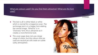What are colours used? Do you find them attractive? What are the font
used?
 The text is all in either black or white
which is normal for a magazine cover. The
anchorage text is in a bigger font relating
the central image, “Rihanna” is in
‘Chancery’ font, this is attractive as it
creates a more feminine look.
 The cover page does not use a large
range of colour, but the colours that are
used are neutral yet still create an subtle
sultry atmosphere.
ROLLING
STONES
 
