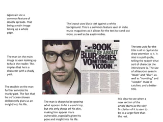 Again we see a
common feature of
double spreads. That
being a main image
taking up a whole
page.

The layout uses black text against a white
background. This is a common feature seen in indie
music magazines as it allows for the text to stand out
more, as well as be easily visible.

The text used for the
title is all in capitals to
draw attention to it. It
also is a pull quote,
telling the reader what
sort of character the
interviewee is. The use
of alliteration seen in
“book” and “blur”, as
well as “vomiting” and
“vicodin” make it
catchier, and a better
title.

The man on the main
image is seen looking up
to face the reader. This
implies that he is a
character with a shady
past.

The stubble on the man
further connote his
murky past. The fact that
he isn’t clean shaven
deliberately gives us an
insight into his life.

The man is shown to be wearing
what appears to be a v-neck top,
but this only shows off his skin,
making him appear more
vulnerable, especially given his
pose and insight into his life.

It is clear to see when a
new section of the
article starts as the very
first letter of it is seen to
be in a larger font than
the rest.

 