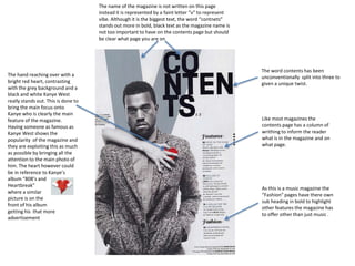The name of the magazine is not written on this page
instead it is represented by a faint letter “v” to represent
vibe. Although it is the biggest text, the word “contnets”
stands out more in bold, black text as the magazine name is
not too important to have on the contents page but should
be clear what page you are on

The hand reaching over with a
bright red heart, contrasting
with the grey background and a
black and white Kanye West
really stands out. This is done to
bring the main focus onto
Kanye who is clearly the main
feature of the magazine.
Having someone as famous as
Kanye West shows the
popularity of the magazine and
they are exploiting this as much
as possible by bringing all the
attention to the main photo of
him. The heart however could
be in reference to Kanye’s
album “808’s and
Heartbreak”
where a similar
picture is on the
front of his album
getting his that more
advertisement

The word contents has been
unconventionally split into three to
given a unique twist.

Like most magazines the
contents page has a column of
writhing to inform the reader
what is in the magazine and on
what page.

As this is a music magazine the
“Fashion” pages have there own
sub heading in bold to highlight
other features the magazine has
to offer other than just music .

 