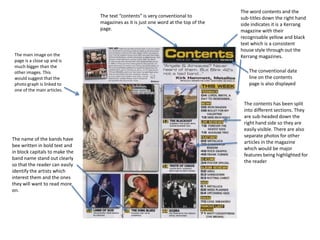 The text “contents” is very conventional to
magazines as it is just one word at the top of the
page.

The main image on the
page is a close up and is
much bigger than the
other images. This
would suggest that the
photo graph is linked to
one of the main articles.

The name of the bands have
bee written in bold text and
in block capitals to make the
band name stand out clearly
so that the reader can easily
identify the artists which
interest them and the ones
they will want to read more
on.

The word contents and the
sub-titles down the right hand
side indicates it is a Kerrang
magazine with their
recognisable yellow and black
text which is a consistent
house style through out the
Kerrang magazines.
The conventional date
line on the contents
page is also displayed

The contents has been split
into different sections. They
are sub-headed down the
right hand side so they are
easily visible. There are also
separate photos for other
articles in the magazine
which would be major
features being highlighted for
the reader

 