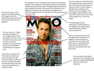 The “free cd” pug is on the
magazine to further promote
their magazine with the
opportunity to get free CD’s and
is on the left hand side of the
magazine

The main cover line “world
exclusive! Springsteen” is
much bigger text than all of
the regular cover lines. This is
to make the main story stand
out more so that the
magazine is more easily sold
because of their headline
article being such a popular
artist.
Cover lines are spread out in
this instance and there are
quite a lot down the right
hand side however most cover
lines are usually placed down
the left hand side so that they
can be seen whilst they are
stacked in shops.

The masthead “mojo” is partially covered up by the main image.
However in this instance it is fine because they are an extremely
well known brand and even with it being partially covered we can
easily recognise the name of the brand. The masthead is much
bigger than any other text to emphasise the magazine but
covering it slightly with the main image to first bring your eyes to
the main article.

The main image is a conventional mid
shot, gazing into the camera with his
eyes in the top third of the page. The
purpose of this is so that it looks as
though they are looking at you,
drawing you to the magazine. This
also suggests that this photo on the
front will be linked to the main article
in the magazine as it is the main
image.
This header gives further
information on other features in
the magazine and is likely to give
more information inside the
contents about this
There is a clear house style of red
throughout the front page of the
magazine and the only colours
used other than red is black and
white. Red is a very bright colour
and grabs the attention of the
audience to see what articles they
have inside.

The convention of having the
barcode on the front page of the
magazine is again being followed
here as do many other
magazines.

 