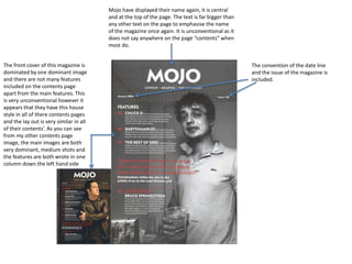Mojo have displayed their name again, it is central
and at the top of the page. The text is far bigger than
any other text on the page to emphasise the name
of the magazine once again. It is unconventional as it
does not say anywhere on the page “contents” when
most do.
The front cover of this magazine is
dominated by one dominant image
and there are not many features
included on the contents page
apart from the main features. This
is very unconventional however it
appears that they have this house
style in all of there contents pages
and the lay out is very similar in all
of their contents’. As you can see
from my other contents page
image, the main images are both
very dominant, medium shots and
the features are both wrote in one
column down the left hand side

The convention of the date line
and the issue of the magazine is
included.

 