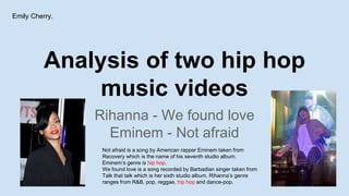 Analysis of two hip hop
music videos
Rihanna - We found love
Eminem - Not afraid
Emily Cherry.
Not afraid is a song by American rapper Eminem taken from
Recovery which is the name of his seventh studio album.
Eminem’s genre is hip hop.
We found love is a song recorded by Barbadian singer taken from
Talk that talk which is her sixth studio album. Rihanna’s genre
ranges from R&B, pop, reggae, hip hop and dance-pop.
 
