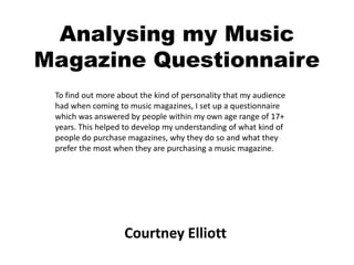 Analysing my Music
Magazine Questionnaire
 To find out more about the kind of personality that my audience
 had when coming to music magazines, I set up a questionnaire
 which was answered by people within my own age range of 17+
 years. This helped to develop my understanding of what kind of
 people do purchase magazines, why they do so and what they
 prefer the most when they are purchasing a music magazine.




                   Courtney Elliott
 