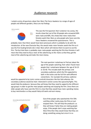Audience research
I asked a series of questions about Star Wars The Force Awakens to a range of ages of
people and different genders, these are my findings.
This was the first question that I asked on my survey, the
results show that out of the 20 people who answered 60%
were male and 40%, this shows that more males than
females watch Star Wars as only people who have seen the
Force Awakens answered the questionnaire. This is
probably more than there would have been previously which is probably to do with the
introduction of the new Character Rey, this would make more females watch the film as it
was the first leading female role in Star Wars which will interest them to want to see the
film. The fact that there is probably more male people watching the film than females it will
mean that they need to focus more of the advertising on the males so that they get the
most of the advertising and make the most money.
The next question I asked was to find out about the
age of the people watching, from what I found most
people that I asked were between the age of 16-25
or 26-40. This includes both the primary and
secondary audiences which the film appealed to
both in the trailer and the full film with different
conventions. For example the primary audience
would be appealed to by iconic scenes and old characters like Han Solo whereas the
secondary audience would be more interested in action scenes like spaceship fights. This
would help the producers because they will know that they need to appeal to the different
age groups in order to get the most people watching and enjoying the film. Since there are
older people who have seen the filmit is clear that they would have more spending money
to buy merchandise as they would likely still work and earn money
Out of the people who watched the film70%
said they either really enjoy the films or just
enjoyed them. This will help the producers as
they will know if what they are making people
enjoy. If the people don’t enjoy watching Star
Wars films then they would know that they are
doing something wrong but since it is so
 