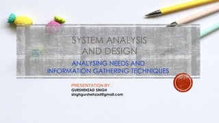 SYSTEM ANALYSIS
AND DESIGN
ANALYSING NEEDS AND
INFORMATION GATHERING TECHNIQUES
PRESENTATION BY :
GURSHEHZAD SINGH
singhgurshehzad@gmail.com
 