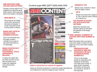NME MASTHEAD SAME
                                    Contents page NME (SEPT 2009) ANALYSIS                              BANNER AT TOP
 COLOUR CODE AS FRONT
                                                                                                        Banner says ‘contents’ to show
 Creates a house style for the
                                                                                                        what the page is about
 magazine by using the same
 three colours. Red, white and                                                                            DATE
 black and creates a familiarity.
                                                                                                          Shows how recent the magazine
                                                                                                          is. Fits in with the colour scheme
   MAIN IMAGE IS                                                                                          so it stands out.
   Not as big as the image                                                                            SUB HEADING BLOCKED
   on the front cover but is                                                                          OUT INTO BLACK SUB
   still easily noticeable. It                                                                        SECTIONS
   is also anchored by text
   to show what it is about.                                                                          Makes the important sub
                                                                                                      sections stand out and draw
                                                                                                      the attention of the target
 BANDS ARE LISTED IN
                                                                                                      audience.
 RED WITH PAGE
 NUMBERS IN BLACK                                                                              BRIEF HEADING +SUMMARY OF
                                                                                               CONTENT WITH PAGE NUMBER IN
 This is so the bands and
                                                                                               RED
 the page numbers
 contrast so it is easy to                                                                     Brief information that is enough to
 see what information is                                                                       inform the reader of what is on the
 on what page.                                                                                 page but not so much that it wastes
                                                                                               their time.
IMAGE IS EDITED SO IT                                                                                  PREVIOUS/FUTURE
LOOKS LIKE A                                                                                           EDITIONS OF NME ARE
PHOTOGRAPH. THIS IS                                                                                    SHOWN WITH DETAILS
APPROPRIATE                                                                                            OF WEBSITE/PHONE
BECAUSE…                                                                                               NUMBER ETC
It makes the reader feel                                                                               This is to encourage
as if they are also on tour                                                                            people to subscribe to the
with the bands and it                                                                                  magazine so that they
makes the magazine                                                                                     can make more money. It
more informal and                    Editor’s introduction to contents of magazine                     gives all the necessary
friendly.                                                                                              information so they give
                                     Gives an informal introduction to make the reader feel welcome    you almost no excuse to
                                     and relaxed and make the magazine seem informal                   not subscribe
 