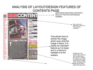 ANALYSIS OF LAYOUT/DESIGN FEATURES OF
            CONTENTS PAGE
                         MASTHEAD AND WORD CONTENTS –
                         BOLD AT TOP WITH DATE/ISSUE
                         NUMBER



                                             Main articles are
                                             displayed on the left so
                                             they are easily
                                             noticeable.




                    Text placed here to
                    anchor the image
                    which says what the
                    image is about. It is
                    clearly an important
                    feature as it is large
                    and in a frame to
                    highlight it to the      Positioned in the
                    readers.                 bottom right corner so
                                             that it doesn’t get in
                                             the way but it catches
                                             the reader’s eye. Also
                                             some words in yellow
                                             which contrasts to the
                                             white red and black
                                             style previously used.
 