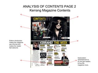 ANALYSIS OF CONTENTS PAGE 2
                      Kerrang Magazine Contents




Editors introduction
makes the magazine
see informal and
makes the reader
feel welcome.




                                                  Subscription
                                                  advertisement to
                                                  try and get readers
                                                  to buy the
                                                  magazine more.
 