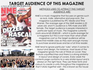 TARGET AUDIENCE OF THIS MAGAZINE
                                          METHODS USED TO ATTRACT THIS TARGET
                                                    AUDIENCE ARE:
                                     NME is a music magazine that focuses on genres such
                                           as rock, indie, alternative and pop-rock. The
                                          magazine is published by IPC Media and Time
                                        Warner. The average age of the NME readers is 25
                                        years old, and it’s audience is 70% male and 30%
                                       female. The target audience is people interested in
                                        particular types of music. The magazine currently
                                     costs around £2.50/£3.00 – which is quite average for
                                        a magazine but this is a lot more than what othefr
                                          magazines cost so the target audience will be
                                      lower/mid middle class as they earn enough money
                                      to purchase several issues and be a full time reader.
                                      NME tend to ignore particular ‘rules’ when it comes to
                                         layout and design. For instance, most issues of the
                                          magazine ignore the rule of thirds on cover; they
                                       feature unjustified lines and there is a strong similarity
                                           in layout and design of covers. Every week the
                                      contents page conforms to a very similar layout and is
                                        always on the right face. They use these fonts and
                                      colours to create a unity throughout the magazine so
                                      that it sticks together well – this is known as the house
Possible example of a target audience                            style.
 