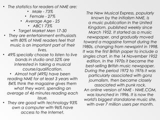 • The statistics for readers of NME are:
               • Male - 73%                 The New Musical Express, popularly
              • Female - 27%                    known by the initialism NME, is
            • Average Age - 25                a music publication in the United
                • ABC1 73%                   Kingdom, published weekly since
       • Target Market Men 17-30              March 1952. It started as a music
 • They are entertainment enthusiasts        newspaper, and gradually moved
     with 80% of NME readers feel that    toward a magazine format during the
     music is an important part of their 1980s, changing from newsprint in 1998.
                      lives.             It was the first British paper to include a
• 49% specially choose to listen to live singles chart, in the 14 November 1952
         bands in studio and 52% are        edition. In the 1970s it became the
        interested in taking a musical      best-selling British music newspaper.
             course/qualification.         During the period 1972 to 1976 it was
     • Almost half (49%) have been            particularly associated with gonz
   reading NME for at least 3 years with      journalism, then became closely
    84% think the magazine gives them            associated with punk rock.
       what they want, spending an        An online version of NME - NME.COM,
  average of 46 minutes reading each        was launched in 1996. It is now the
                     issue.               world's biggest standalone music site,
• They are good with technology 93%         with over 7 million users per month.
      own a computer with 96% have
            access to the Internet.
 