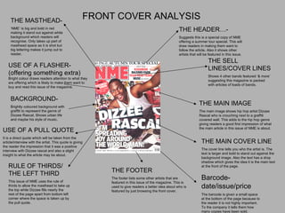 FRONT COVER ANALYSIS THE MASTHEAD- ‘ NME’ is big and bold in red making it stand out against white background which readers will recognise. Only takes up part of masthead space as it is shot but big lettering makes it jump out to reader. THE HEADER…- Suggests this is a special copy of NME offering a summer tour special. This will draw readers in making them want to follow the article. Also it shows other artists that will be featured in this issue. THE SELL LINES/COVER LINES Shows 4 other bands featured ‘& more’ suggesting this magazine is packed with articles of loads of bands. THE MAIN IMAGE The main image shows hip hop artist Dizzee Rascal who is crouching next to a graffiti covered wall. This adds to the hip hop genre giving readers a good first impression of what the main article in this issue of NME is about. THE MAIN COVER LINE The cover line tells you who the artist is. The text is larger and bold to stand out against the background image. Also the text has a drop shadow which gives the idea it is the main text at the front of the page. Barcode-date/issue/price The barcode is given a small space  at the bottom of the page because to the reader it is not highly important. To the company it tells them how many copies have been sold. THE FOOTER The footer lists some other artists that are featured in this issue of the magazine. This is used to give readers a better idea about who is featured by just browsing the front cover. USE OF A PULL QUOTE It is a direct quote which will be taken from the article/interview with the artist. This quote is giving the reader the impression that it was a positive interview with Dizzee rascal and also a slight insight to what the article may be about. BACKGROUND- Brightly coloured background with graffiti to represent the genre of Dizzee Rascal. Shows urban life and maybe his style of music. USE OF A FLASHER-(offering something extra)  Bright colour draws readers attention to what they are offering which is likely to make them want to buy and read this issue of the magazine. RULE OF THIRDS/ THE LEFT THIRD This issue of NME uses the rule of thirds to allow the masthead to take up the top while Dizzee fills nearly the rest of the page apart from bottom left corner where the space is taken up by the pull quote. 