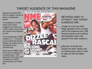 TARGET AUDIENCE OF THIS MAGAZINE METHODS USED TO ATTRACT THIS TARGET AUDIENCE ARE: -Image of a hip hop artist which appeals to the younger part of the audience but it still features bands such as Muse and Kasabian which will appeal to the older audience. - Reunion of bands that maybe the older reader may no making them want to read to keep up with the latest news. Research showed that 62% of readers choose to listen to indie/guitar bands The audience is mostly male (72%) which suggests why there are certain artists chosen that are maybe more targeted at men. The average age of NME readers is 17 – 30 which is why artists like Dizzee Rascal are chosen as he will appeal to this paticular age. Each issue of NME costs £2.20 and is released on a weekly basis. Their research shows that 73% of readers are ABC1 meaning they can afford this. 