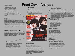 Front Cover Analysis Masthead ‘ NME’ is big and bold in red making it stand out against white background which readers will recognise. Only takes up part of masthead space as it is shot but big lettering makes it jump out to reader. Main Image The main image shows the two members of ‘The Last Shadow Puppets’ dressed in black. This stands out well against the background and immediately draws attention to them. Header This is offering up to date news about bands working in the studio meaning new albums to be released making readers want to find out more. Main Cover Line Shows the name of the artist in red which stands out against the background. Also it is in bold text  attracting the readers attention. It also lists the names of the band members Barcode-date/issue/price The barcode is given a small space at the bottom of the page because to the reader it is not highly important. To the company it tells them how many copies have been sold. Background This issues background is very plain using a simple white/grey which allows the main image and any text to stand out attracting the readers attention. Pull Quote This is a short quote from the article/interview with the last shadow puppets, it discusses one of the members previous or other bands and how they might feel betrayed. This gives the idea of suspense to see what they did think so the reader wants to buy the magazine and read the article. Flasher Flasher stands out from background by using a black circle with yellow text. This attracts the  readers attention. It offers a small section of  information that the reader will quickly notice. This will then draw the reader in to wanting to read the article and then buy the magazine. Sell Lines These sell lines are using red and black text to stand out against the light  background. They show the reader other things that are featured in this issue of NME and about what is in the articles/interview.  Rule of Thirds The top third of this page is devoted to the masthead showing that it is important that readers know what magazine this is. The middle and right third is taken up  mostly by the image of the two band members. This  shows that they are an important part of this issue and  that they are part of the main article. The left third shows the different cover lines and the flasher so the reader can find out what is in this issue. 