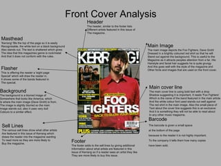 Front Cover Analysis Masthead 'Kerrang' fills the top of the page so it is easily Recognisable, the white text on a black background Also stands out. The text is shattered which gives The idea that this magazines genre is rock/metal And that it does not conform with the rules.  Main Image The main image depicts the Foo Fighters, Dave Grohl Dressed in a brightly coloured red shirt so that he will  Stand out against the background. This is useful to the Magazine as it attracts peoples attention from a far. His Hairstyle and facial hair suggests he is quite grungy  And this goes well with the style of the magazine and Other fonts and images that are used on the front cover. Barcode The barcode is given a small space  at the bottom of the page  because to the reader it is not highly important. To the company it tells them how many copies  have been sold. Footer The footer adds to the sell lines by giving additional  Information about what artists are featured in this  Issue of Kerrang so if a reader sees an artist they like  They are more likely to buy this issue. Background The background is a blurred image of  Somewhere that looks like America, which Is where the main image (Dave Grohl) is from. The image is slightly blurred so the main Image stands out, also it uses very dull Colours to a similar effect. Main cover line The main cover line is using bold text with a drop Shadow suggesting it is important. It reads 'Foo Fighters' Which is the name of the band featured in the main article And the white colour font used stands out well against The red shirt in the main image. Also the small piece of  Text about the cover line suggests this is an exclusive And it is something they will not be able to read about In any other music magazine.  Header The header, similar to the footer lists Different artists featured in this issue of  The magazine. Flasher This is offering the reader a 'eight page Special' which will draw the reader in. It shows some of the bands featured in The special. Sell Lines The various sell lines show what other artists Are featured in this issue of Kerrang which draws the reader into the magazine wanting To read more so they are more likely to Buy the magazine. 
