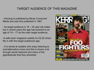 TARGET AUDIENCE OF THIS MAGAZINE - Kerrang is published by Bauer Consumer Media and was first published in 1981 - Its target audience is 16 – 25 year old males but in recent years the age has lowered to an age of 14 – 17 as the main target audience. -It sells each magazine weekly for £2.20 which fits in with the target audiences age. - It is aimed at readers who enjoy listening to rock/alternative music and this is shown a lot through bands featured and many of the gigs/festivals that they advertise. 