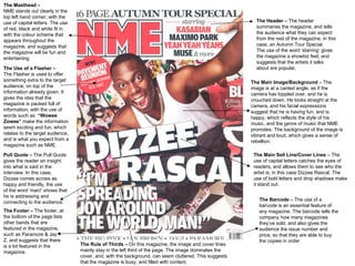 The Masthead –   NME stands out clearly in the top left hand corner, with the use of capital letters. The use of red, black and white fit in with the colour scheme that appears throughout the magazine, and suggests that the magazine will be fun and entertaining. The Header  – The header summaries the magazine, and tells the audience what they can expect from the rest of the magazine, in this case, an Autumn Tour Special.  The use of the word ‘starring’ gives the magazine a showbiz feel, and suggests that the artists it talks about are popular. The Main Image/Background  – The image is at a canted angle, as if the camera has toppled over, and he is crouched down. He looks straight at the camera, and his facial expressions suggest that he is having fun, and is happy, which reflects the style of his music, and the genre of music that NME promotes. The background of the image is vibrant and loud, which gives a sense of rebellion.  The Main Sell Line/Cover Lines  – The use of capital letters catches the eyes of readers, and allows them to see who the artist is, in this case Dizzee Rascal. The use of bold letters and drop shadows make it stand out.  The Footer –  The footer, at the bottom of the page lists other bands that are featured in the magazine, such as Paramore & Jay –Z, and suggests that there is a lot featured in the magazine. Pull Quote –  The Pull Quote gives the reader an insight into what is said in the interview. In this case, Dizzee comes across as happy and friendly, the use of the word ‘man!’ shows that he is addressing and connecting to the audience. The Use of a Flasher – The Flasher is used to offer something extra to the target audience, on top of the information already given. It gives the idea that the magazine is packed full of information, with the use of words such as  “Wowee Zowee”  make the information seem exciting and fun, which relates to the target audience, and is what you expect from a magazine such as NME. The Barcode  – The use of a barcode is an essential feature of any magazine. The barcode tells the company how many magazines they’ve sold, and also gives the audience the issue number and price, so that they are able to buy the copies in order The Rule of Thirds –  On this magazine, the image and cover lines mainly stay in the left third of the page. The image dominates the cover, and, with the background, can seem cluttered. This suggests that the magazine is busy, and filled with content.   