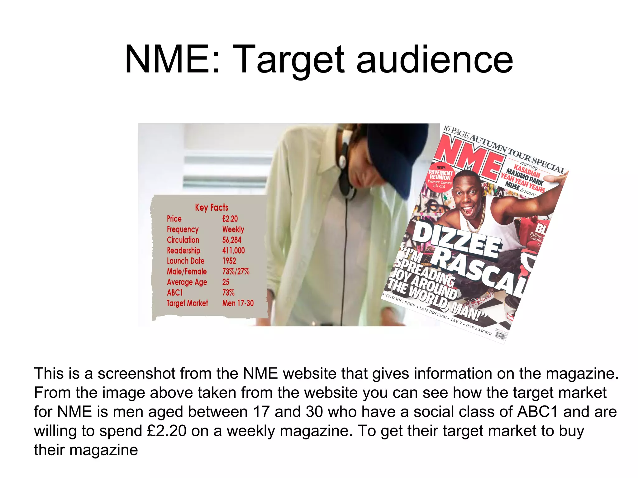 NME: Target audience This is a screenshot from the NME website that gives information on the magazine. From the image above taken from the website you can see how the target market for NME is men aged between 17 and 30 who have a social class of ABC1 and are willing to spend £2.20 on a weekly magazine. To get their target market to buy their magazine  