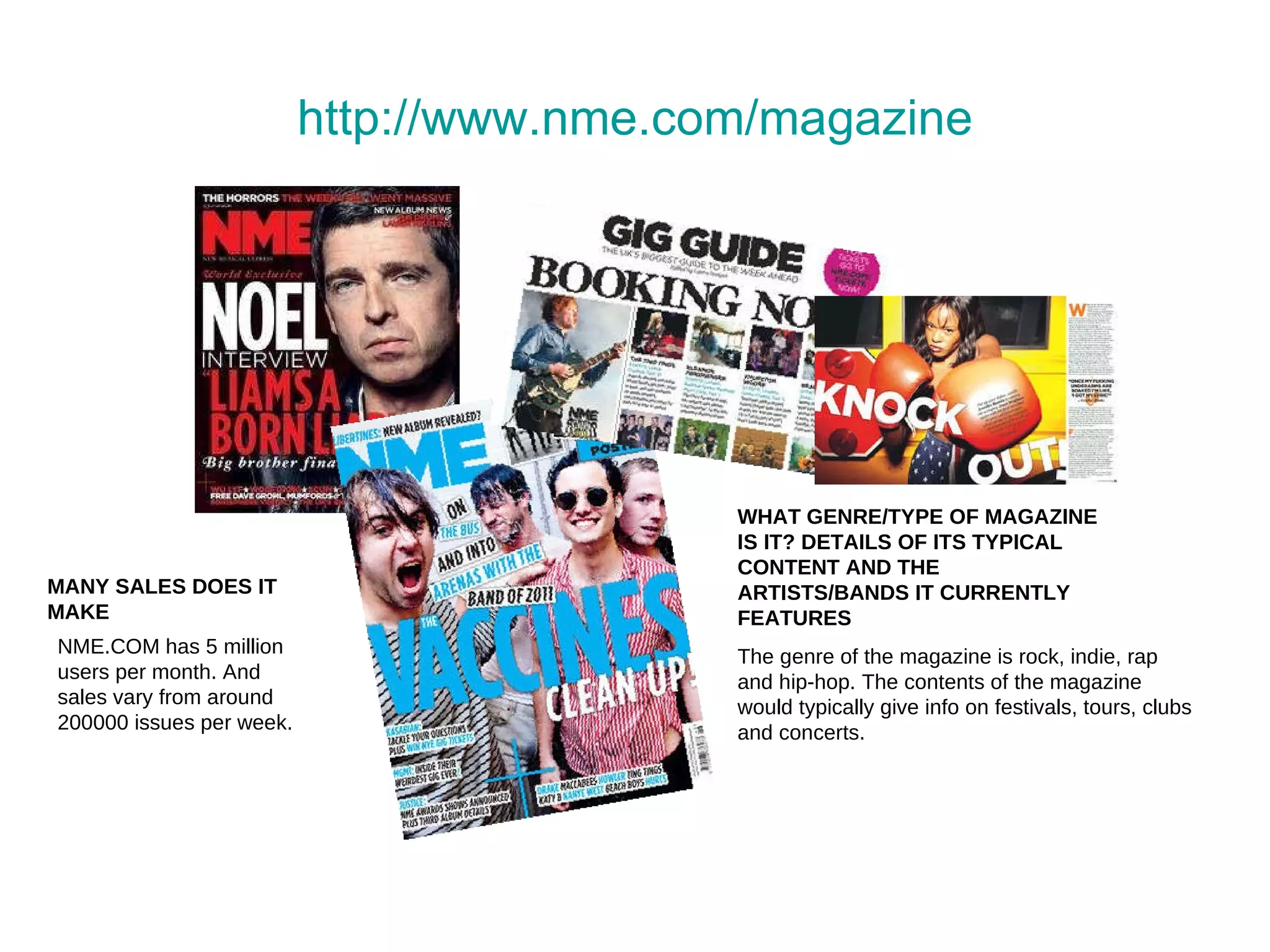 http:// www.nme.com /magazine MANY SALES DOES IT MAKE WHAT GENRE/TYPE OF MAGAZINE IS IT? DETAILS OF ITS TYPICAL CONTENT AND THE ARTISTS/BANDS IT CURRENTLY FEATURES The genre of the magazine is rock, indie, rap and hip-hop. The contents of the magazine would typically give info on festivals, tours, clubs and concerts.  NME.COM has 5 million users per month. And sales vary from around 200000 issues per week. 