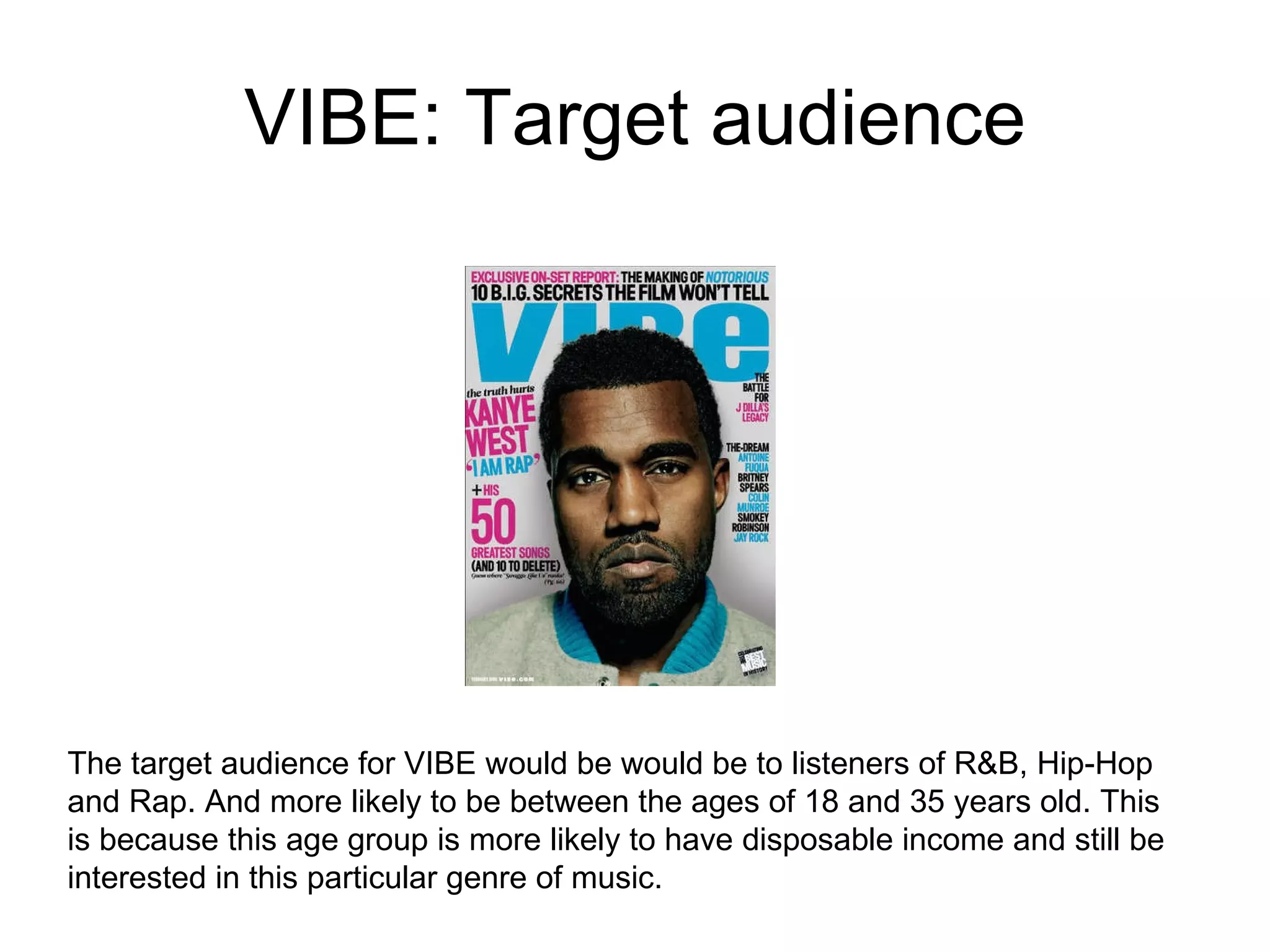 VIBE: Target audience The target audience for VIBE would be would be to listeners of R&B, Hip-Hop and Rap. And more likely to be between the ages of 18 and 35 years old. This is because this age group is more likely to have disposable income and still be interested in this particular genre of music.  
