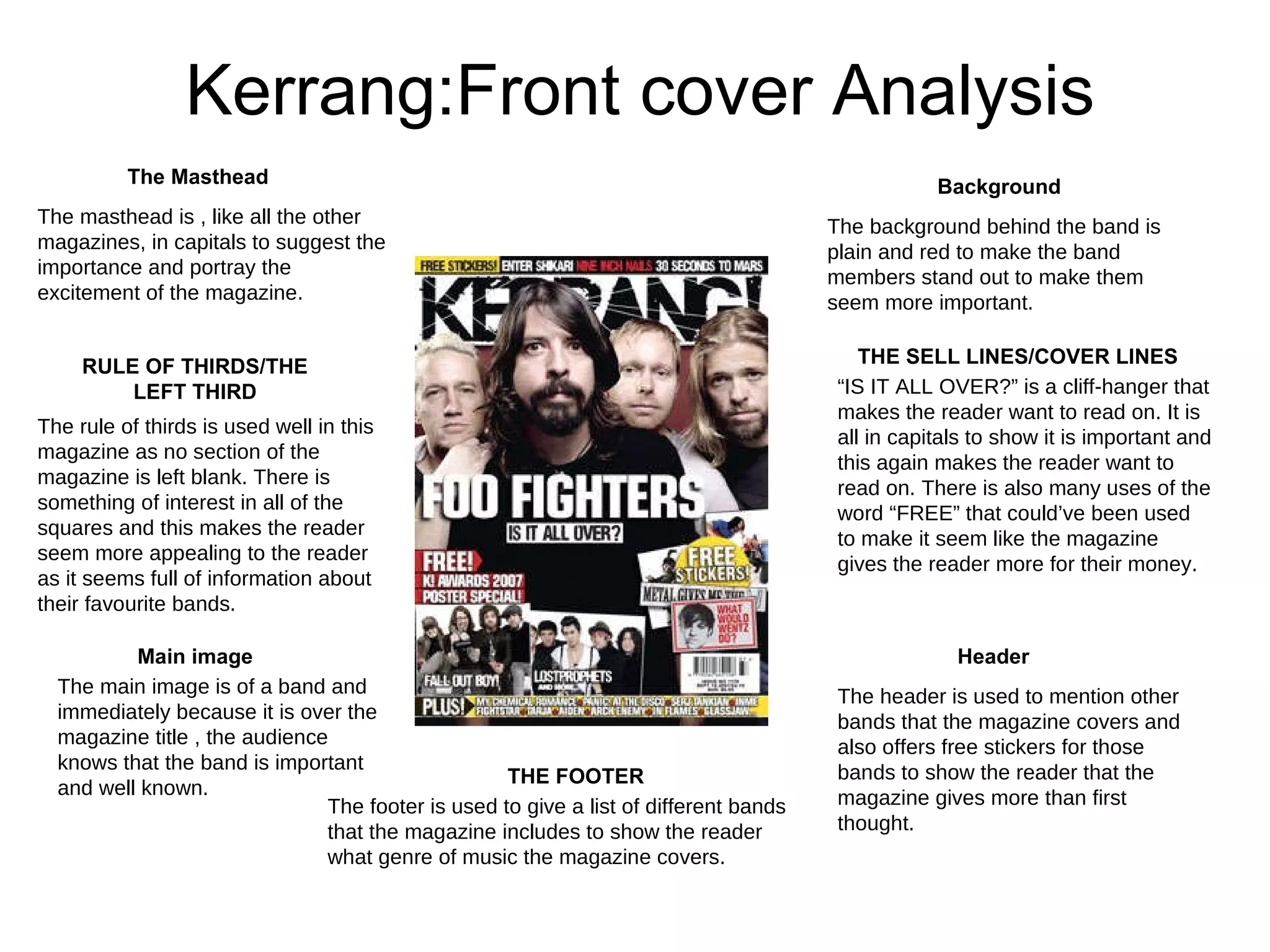 Kerrang:Front cover Analysis The Masthead Background THE SELL LINES/COVER LINES RULE OF THIRDS/THE LEFT THIRD Header Main image THE FOOTER The masthead is , like all the other magazines, in capitals to suggest the importance and portray the excitement of the magazine.  The main image is of a band and immediately because it is over the magazine title , the audience knows that the band is important and well known.  The footer is used to give a list of different bands that the magazine includes to show the reader what genre of music the magazine covers.  The header is used to mention other bands that the magazine covers and also offers free stickers for those bands to show the reader that the magazine gives more than first thought. The background behind the band is plain and red to make the band members stand out to make them seem more important.  “ IS IT ALL OVER?” is a cliff-hanger that makes the reader want to read on. It is all in capitals to show it is important and this again makes the reader want to read on. There is also many uses of the word “FREE” that could’ve been used to make it seem like the magazine gives the reader more for their money. The rule of thirds is used well in this magazine as no section of the magazine is left blank. There is something of interest in all of the squares and this makes the reader seem more appealing to the reader as it seems full of information about their favourite bands.  
