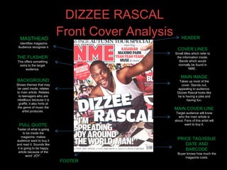 DIZZEE RASCAL Front Cover Analysis MASTHEAD Identifies magazine. Audience recognise it.  BACKGROUND Shows themes that may be used inside; relates to main article. Relates to teenagers who are rebellious because it is graffiti; it also hints at the genre of music the artist produces.  PULL QUOTE Taster of what is going to be inside the magazine; makes audience want to buy it and read it. Sounds like it is going to be happy article because of the word ‘JOY’. MAIN COVER LINE Target audience will know who the main article is about. Fans of this artist will want to buy it. THE FLASHER This offers something extra to the target audience. MAIN IMAGE Takes up most of the cover. Stands out; appealing to audience. Dizzee Rascal looks like he is having a joke and having fun. PRICE TAG/ISSUE DATE AND BARCODE Buyer knows how much the magazine costs. COVER LINES Small titles which refer to the information inside. Bands which would normally be found in NME.  HEADER FOOTER 