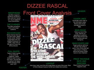 DIZZEE RASCAL Front Cover Analysis MASTHEAD Identifies magazine. Audience recognise it. Red, bold font; stands out. Top of magazine; brand identification.  BACKGROUND Shows themes that may be used inside; relates to main article. Relates to teenagers who are rebellious because it is graffiti; it also hints at the genre of music the artist produces.  PULL QUOTE Taster of what is going to be inside the magazine; makes audience want to buy it and read it. Sounds like it is going to be happy article because of the word ‘JOY’. MAIN COVER LINE Target audience will know who the main article is about. Fans of this artist will want to buy it. Image is behind the writing; artists name is more important. THE FLASHER This offers something extra to the target audience.  MAIN IMAGE Takes up most of the cover. Stands out; appealing to audience. Dizzee Rascal looks like he is having a joke and having fun. PRICE TAG/ISSUE DATE AND BARCODE Buyer knows how much the magazine costs. COVER LINES Small titles which refer to the information inside. Bands which would normally be found in NME.  HEADER FOOTER LAYOUT Very busy; main cover line and image takes up most of the cover. Rule of thirds followed however the left and middle third combine. 