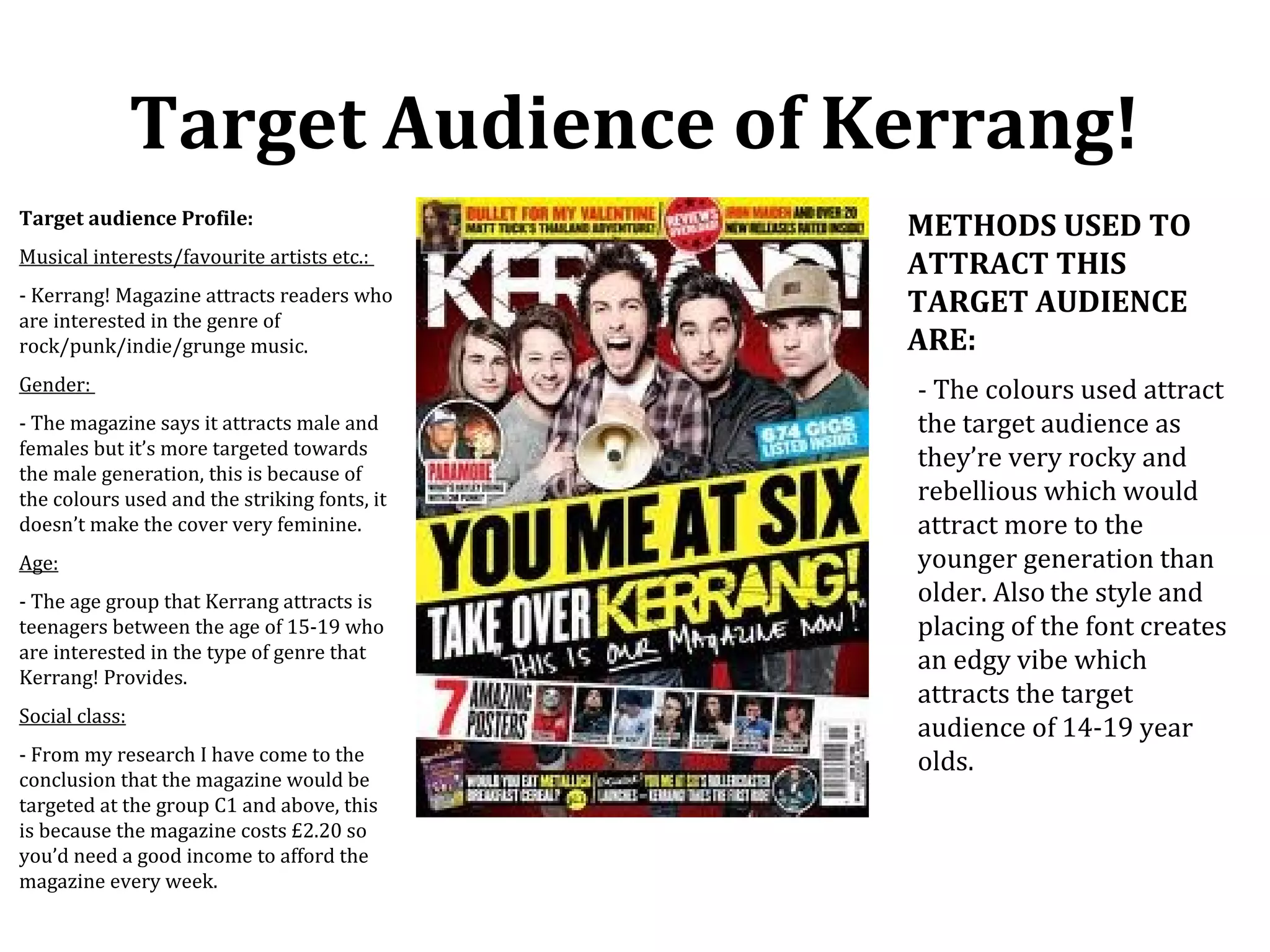 Target Audience of Kerrang!
Target audience Profile:                      METHODS USED TO
Musical interests/favourite artists etc.:     ATTRACT THIS
- Kerrang! Magazine attracts readers who
are interested in the genre of
                                              TARGET AUDIENCE
rock/punk/indie/grunge music.                 ARE:
Gender:                                       - The colours used attract
- The magazine says it attracts male and      the target audience as
females but it’s more targeted towards
                                              they’re very rocky and
the male generation, this is because of
the colours used and the striking fonts, it   rebellious which would
doesn’t make the cover very feminine.         attract more to the
Age:                                          younger generation than
- The age group that Kerrang attracts is      older. Also the style and
teenagers between the age of 15-19 who        placing of the font creates
are interested in the type of genre that      an edgy vibe which
Kerrang! Provides.
                                              attracts the target
Social class:
                                              audience of 14-19 year
- From my research I have come to the         olds.
conclusion that the magazine would be
targeted at the group C1 and above, this
is because the magazine costs £2.20 so
you’d need a good income to afford the
magazine every week.
 