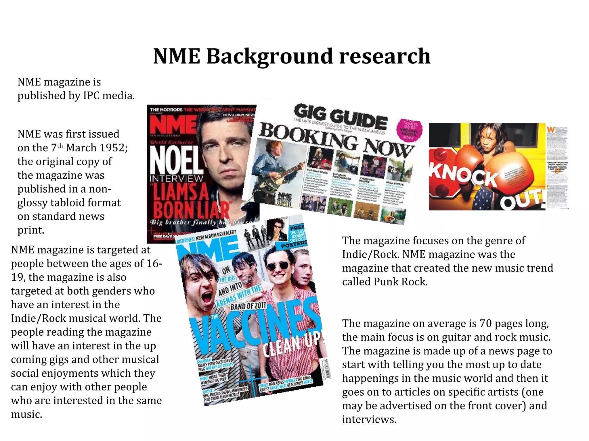 NME Background research
 NME magazine is
 published by IPC media.


 NME was first issued
 on the 7th March 1952;
 the original copy of
 the magazine was
 published in a non-
 glossy tabloid format
 on standard news
 print.
                                           The magazine focuses on the genre of
NME magazine is targeted at                Indie/Rock. NME magazine was the
people between the ages of 16-             magazine that created the new music trend
19, the magazine is also                   called Punk Rock.
targeted at both genders who
have an interest in the
Indie/Rock musical world. The              The magazine on average is 70 pages long,
people reading the magazine                the main focus is on guitar and rock music.
will have an interest in the up            The magazine is made up of a news page to
coming gigs and other musical              start with telling you the most up to date
social enjoyments which they               happenings in the music world and then it
can enjoy with other people                goes on to articles on specific artists (one
who are interested in the same             may be advertised on the front cover) and
music.                                     interviews.
 