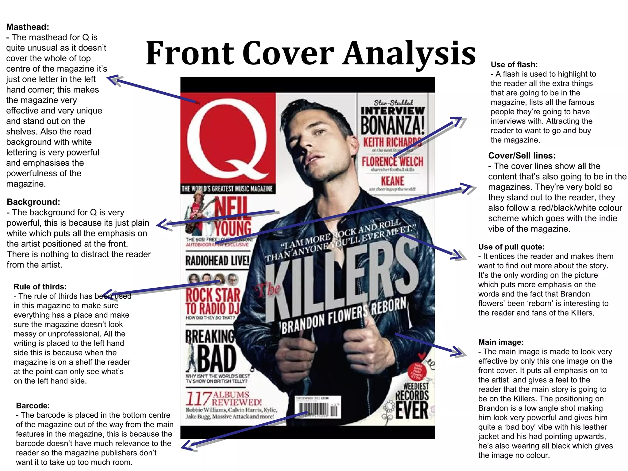 Masthead:


                                      Front Cover Analysis
- The masthead for Q is
quite unusual as it doesn’t
cover the whole of top
                                                                Use of flash:
centre of the magazine it’s
                                                                - A flash is used to highlight to
just one letter in the left                                     the reader all the extra things
hand corner; this makes                                         that are going to be in the
the magazine very                                               magazine, lists all the famous
effective and very unique                                       people they’re going to have
and stand out on the                                            interviews with. Attracting the
shelves. Also the read                                          reader to want to go and buy
background with white                                           the magazine.
lettering is very powerful                                     Cover/Sell lines:
and emphasises the                                             - The cover lines show all the
powerfulness of the                                            content that’s also going to be in the
magazine.                                                      magazines. They’re very bold so
                                                               they stand out to the reader, they
Background:
                                                               also follow a red/black/white colour
- The background for Q is very
                                                               scheme which goes with the indie
powerful, this is because its just plain
                                                               vibe of the magazine.
white which puts all the emphasis on
the artist positioned at the front.                          Use of pull quote:
There is nothing to distract the reader                      - It entices the reader and makes them
from the artist.                                             want to find out more about the story.
                                                             It’s the only wording on the picture
 Rule of thirds:                                             which puts more emphasis on the
 - The rule of thirds has been used                          words and the fact that Brandon
 in this magazine to make sure                               flowers’ been ‘reborn’ is interesting to
 everything has a place and make                             the reader and fans of the Killers.
 sure the magazine doesn’t look
 messy or unprofessional. All the
 writing is placed to the left hand                          Main image:
 side this is because when the                               - The main image is made to look very
 magazine is on a shelf the reader                           effective by only this one image on the
 at the point can only see what’s                            front cover. It puts all emphasis on to
 on the left hand side.                                      the artist and gives a feel to the
                                                             reader that the main story is going to
                                                             be on the Killers. The positioning on
  Barcode:                                                   Brandon is a low angle shot making
  - The barcode is placed in the bottom centre               him look very powerful and gives him
  of the magazine out of the way from the main               quite a ‘bad boy’ vibe with his leather
  features in the magazine, this is because the              jacket and his had pointing upwards,
  barcode doesn’t have much relevance to the                 he’s also wearing all black which gives
  reader so the magazine publishers don’t                    the image no colour.
  want it to take up too much room.
 