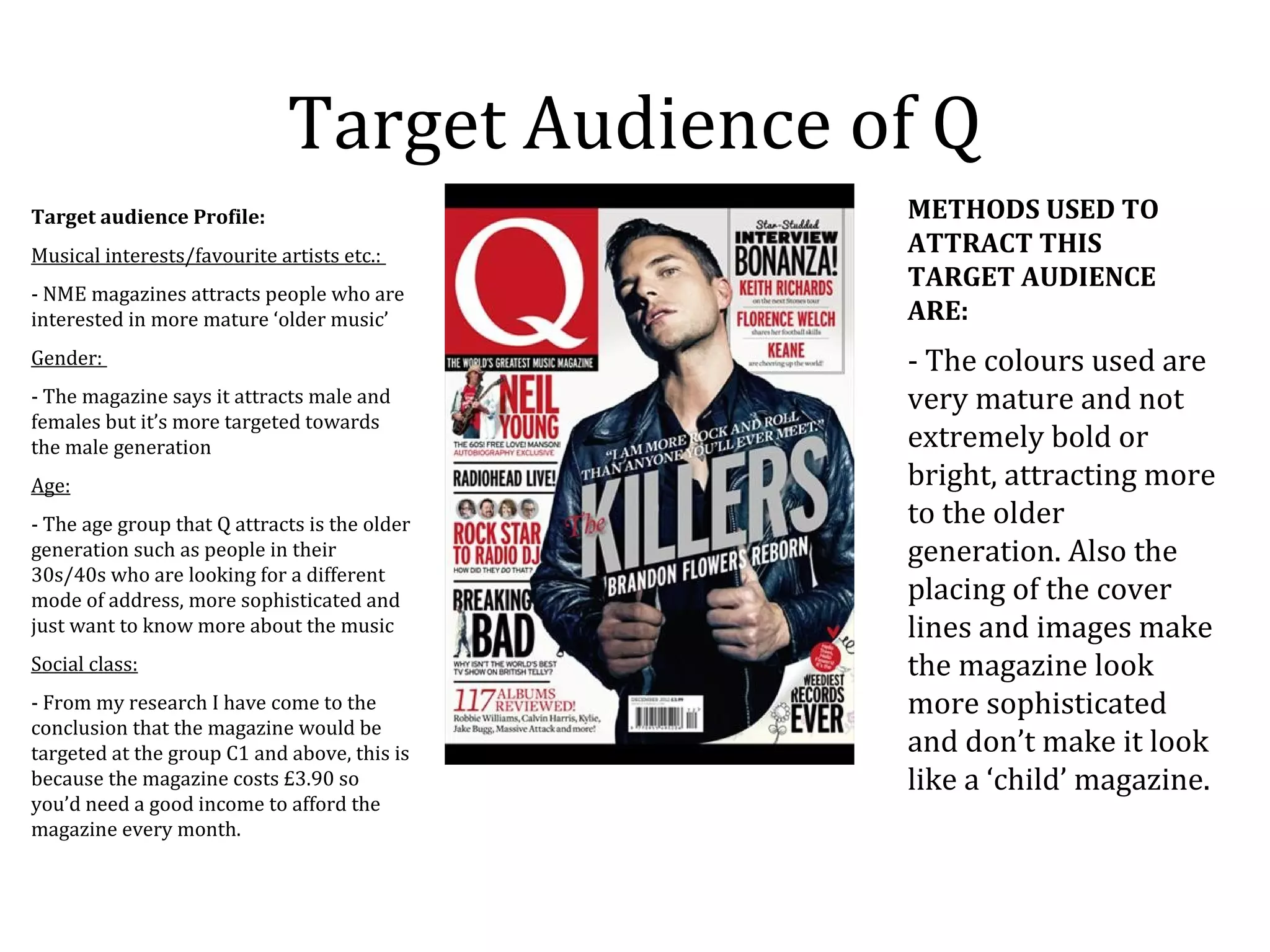 Target Audience of Q
Target audience Profile:                       METHODS USED TO
Musical interests/favourite artists etc.:      ATTRACT THIS
                                               TARGET AUDIENCE
- NME magazines attracts people who are
interested in more mature ‘older music’        ARE:
Gender:                                        - The colours used are
- The magazine says it attracts male and       very mature and not
females but it’s more targeted towards
the male generation                            extremely bold or
Age:                                           bright, attracting more
- The age group that Q attracts is the older   to the older
generation such as people in their             generation. Also the
30s/40s who are looking for a different
mode of address, more sophisticated and        placing of the cover
just want to know more about the music         lines and images make
Social class:                                  the magazine look
- From my research I have come to the          more sophisticated
conclusion that the magazine would be
targeted at the group C1 and above, this is    and don’t make it look
because the magazine costs £3.90 so            like a ‘child’ magazine.
you’d need a good income to afford the
magazine every month.
 