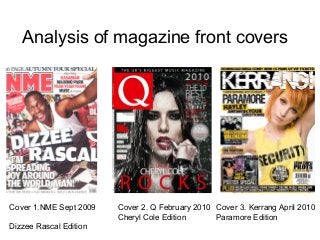 Analysis of magazine front covers




Cover 1.NME Sept 2009   Cover 2. Q February 2010 Cover 3. Kerrang April 2010
                        Cheryl Cole Edition      Paramore Edition
Dizzee Rascal Edition
 