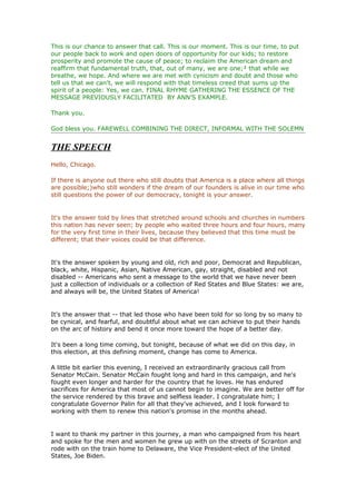 This is our chance to answer that call. This is our moment. This is our time, to put
our people back to work and open doors of opportunity for our kids; to restore
prosperity and promote the cause of peace; to reclaim the American dream and
reaffirm that fundamental truth, that, out of many, we are one;² that while we
breathe, we hope. And where we are met with cynicism and doubt and those who
tell us that we can't, we will respond with that timeless creed that sums up the
spirit of a people: Yes, we can. FINAL RHYME GATHERING THE ESSENCE OF THE
MESSAGE PREVIOUSLY FACILITATED BY ANN’S EXAMPLE.

Thank you.

God bless you. FAREWELL COMBINING THE DIRECT, INFORMAL WITH THE SOLEMN


THE SPEECH
Hello, Chicago.

If there is anyone out there who still doubts that America is a place where all things
are possible;)who still wonders if the dream of our founders is alive in our time who
still questions the power of our democracy, tonight is your answer.


It's the answer told by lines that stretched around schools and churches in numbers
this nation has never seen; by people who waited three hours and four hours, many
for the very first time in their lives, because they believed that this time must be
different; that their voices could be that difference.


It's the answer spoken by young and old, rich and poor, Democrat and Republican,
black, white, Hispanic, Asian, Native American, gay, straight, disabled and not
disabled -- Americans who sent a message to the world that we have never been
just a collection of individuals or a collection of Red States and Blue States: we are,
and always will be, the United States of America!


It's the answer that -- that led those who have been told for so long by so many to
be cynical, and fearful, and doubtful about what we can achieve to put their hands
on the arc of history and bend it once more toward the hope of a better day.

It's been a long time coming, but tonight, because of what we did on this day, in
this election, at this defining moment, change has come to America.

A little bit earlier this evening, I received an extraordinarily gracious call from
Senator McCain. Senator McCain fought long and hard in this campaign, and he's
fought even longer and harder for the country that he loves. He has endured
sacrifices for America that most of us cannot begin to imagine. We are better off for
the service rendered by this brave and selfless leader. I congratulate him; I
congratulate Governor Palin for all that they've achieved, and I look forward to
working with them to renew this nation's promise in the months ahead.


I want to thank my partner in this journey, a man who campaigned from his heart
and spoke for the men and women he grew up with on the streets of Scranton and
rode with on the train home to Delaware, the Vice President-elect of the United
States, Joe Biden.
 