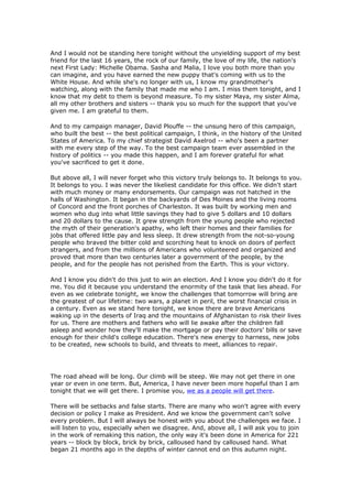 And I would not be standing here tonight without the unyielding support of my best
friend for the last 16 years, the rock of our family, the love of my life, the nation's
next First Lady: Michelle Obama. Sasha and Malia, I love you both more than you
can imagine, and you have earned the new puppy that's coming with us to the
White House. And while she's no longer with us, I know my grandmother's
watching, along with the family that made me who I am. I miss them tonight, and I
know that my debt to them is beyond measure. To my sister Maya, my sister Alma,
all my other brothers and sisters -- thank you so much for the support that you've
given me. I am grateful to them.

And to my campaign manager, David Plouffe -- the unsung hero of this campaign,
who built the best -- the best political campaign, I think, in the history of the United
States of America. To my chief strategist David Axelrod -- who's been a partner
with me every step of the way. To the best campaign team ever assembled in the
history of politics -- you made this happen, and I am forever grateful for what
you've sacrificed to get it done.

But above all, I will never forget who this victory truly belongs to. It belongs to you.
It belongs to you. I was never the likeliest candidate for this office. We didn't start
with much money or many endorsements. Our campaign was not hatched in the
halls of Washington. It began in the backyards of Des Moines and the living rooms
of Concord and the front porches of Charleston. It was built by working men and
women who dug into what little savings they had to give 5 dollars and 10 dollars
and 20 dollars to the cause. It grew strength from the young people who rejected
the myth of their generation's apathy, who left their homes and their families for
jobs that offered little pay and less sleep. It drew strength from the not-so-young
people who braved the bitter cold and scorching heat to knock on doors of perfect
strangers, and from the millions of Americans who volunteered and organized and
proved that more than two centuries later a government of the people, by the
people, and for the people has not perished from the Earth. This is your victory.

And I know you didn't do this just to win an election. And I know you didn't do it for
me. You did it because you understand the enormity of the task that lies ahead. For
even as we celebrate tonight, we know the challenges that tomorrow will bring are
the greatest of our lifetime: two wars, a planet in peril, the worst financial crisis in
a century. Even as we stand here tonight, we know there are brave Americans
waking up in the deserts of Iraq and the mountains of Afghanistan to risk their lives
for us. There are mothers and fathers who will lie awake after the children fall
asleep and wonder how they'll make the mortgage or pay their doctors' bills or save
enough for their child's college education. There's new energy to harness, new jobs
to be created, new schools to build, and threats to meet, alliances to repair.




The road ahead will be long. Our climb will be steep. We may not get there in one
year or even in one term. But, America, I have never been more hopeful than I am
tonight that we will get there. I promise you, we as a people will get there.

There will be setbacks and false starts. There are many who won't agree with every
decision or policy I make as President. And we know the government can't solve
every problem. But I will always be honest with you about the challenges we face. I
will listen to you, especially when we disagree. And, above all, I will ask you to join
in the work of remaking this nation, the only way it's been done in America for 221
years -- block by block, brick by brick, calloused hand by calloused hand. What
began 21 months ago in the depths of winter cannot end on this autumn night.
 