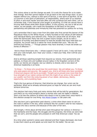 This victory alone is not the change we seek. It is only the chance for us to make
that change. And that cannot happen if we go back to the way things were. It can't
happen without you, without a new spirit of service, a new spirit of sacrifice. So let
us summon a new spirit of patriotism, of responsibility, where each of us resolves
to pitch in and work harder and look after not only ourselves but each other. Let us
remember that, if this financial crisis taught us anything, it's that we cannot have a
thriving Wall Street while Main Street suffers. In this country, we rise or fall as one
nation, as one people. Let's resist the temptation to fall back on the same
partisanship and pettiness and immaturity that has poisoned our politics for so long

Let's remember that it was a man from this state who first carried the banner of the
Republican Party to the White House, a Party founded on the values of self-reliance
and individual liberty and national unity. Those are values that we all share. And
while the Democratic Party has won a great victory tonight, we do so with a
measure of humility and determination to heal the divides that have held back our
progress. As Lincoln said to a nation far more divided than ours: "We are not
enemies but friends...." "Though passion may have strained, it must not break our
bonds of affection."¹

 And to those Americans who -- whose support I have yet to earn, I may not have
won your vote tonight, but I hear your voices. I need your help. And I will be your
President, too.

And to all those watching tonight from beyond our shores, from parliaments and
palaces, to those who are huddled around radios in the forgotten corners of the
world, our stories are singular, but our destiny is shared, and a new dawn of
American leadership is at hand.

 To those -- To those who would tear the world down: We will defeat you. To those
who seek peace and security: We support you. And to all those who have wondered
if America's beacon still burns as bright: Tonight we've proved once more that the
true strength of our nation comes not from the might of our arms or the scale of
our wealth, but from the enduring power of our ideals: democracy, liberty,
opportunity, and unyielding hope.

That's the true genius of America: that America can change. Our union can be
perfected. What we've already achieved gives us hope for what we can and must
achieve tomorrow.

This election had many firsts and many stories that will be told for generations. But
one that's on my mind tonight's about a woman who cast her ballot in Atlanta.
She's a lot like the millions of others who stood in line to make their voice heard in
this election except for one thing: Ann Nixon Cooper is 106 years old.

She was born just a generation past slavery; a time when there were no cars on
the road or planes in the sky; when someone like her couldn't vote for two reasons:
because she was a woman and because of the color of her skin.

And tonight, I think about all that she's seen throughout her century in America --
the heartache and the hope; the struggle and the progress; the times we were told
that we can't, and the people who pressed on with that American creed: Yes we
can.

At a time when women's voices were silenced and their hopes dismissed, she lived
to see them stand up and speak out and reach for the ballot: Yes we can.
 