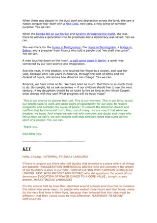 When there was despair in the dust bowl and depression across the land, she saw a
nation conquer fear itself with a New Deal, new jobs, a new sense of common
purpose: Yes we can.

When the bombs fell on our harbor and tyranny threatened the world, she was
there to witness a generation rise to greatness and a democracy was saved: Yes we
can.

She was there for the buses in Montgomery, the hoses in Birmingham, a bridge in
Selma, and a preacher from Atlanta who told a people that "we shall overcome":
Yes we can.

A man touched down on the moon, a wall came down in Berlin, a world was
connected by our own science and imagination.

And this year, in this election, she touched her finger to a screen, and cast her
vote, because after 106 years in America, through the best of times and the
darkest of hours, she knows how America can change: Yes we can.

America, we have come so far. We have seen so much. But there is so much more
to do. So tonight, let us ask ourselves -- if our children should live to see the next
century; if my daughters should be so lucky to live as long as Ann Nixon Cooper,
what change will they see? What progress will we have made?

 This is our chance to answer that call. This is our moment. This is our time, to put
our people back to work and open doors of opportunity for our kids; to restore
prosperity and promote the cause of peace; to reclaim the American dream and
reaffirm that fundamental truth, that, out of many, we are one;² that while we
breathe, we hope. And where we are met with cynicism and doubt and those who
tell us that we can't, we will respond with that timeless creed that sums up the
spirit of a people: Yes, we can.

Thank you.

God bless you.

-----------------------------------------------------------

KEY
Hello, Chicago. INFORMAL, FRIENDLY LANGUAGE

If there is anyone out there who still doubts that America is a place where all things
are possible; EXAGGERATION (RHETORICAL DEVICE)who still wonders if the dream
of our founders is alive in our time; IDENTIFICATION WITH COMMON ICONS(ALSO
LINKING PAST WITH PRESENT AND FUTURE) who still questions the power of our
democracy EVOCATION OF POWER LINKED TO A CORE VALUE , tonight is your
answer. MARKETING(AD LANGUAGE)

It's the answer told by lines that stretched around schools and churches in numbers
this nation has never seen; by people who waited three hours and four hours, many
for the very first time in their lives, because they believed that this time must be
different; that their voices could be that difference. FLASHBACK TO RECENT
DIFFICULTIES
 
