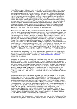 halls of Washington. It began in the backyards of Des Moines and the living rooms
of Concord and the front porches of Charleston. It was built by working men and
women who dug into what little savings they had to give 5 dollars and 10 dollars
and 20 dollars to the cause. It grew strength from the young people who rejected
the myth of their generation's apathy, who left their homes and their families for
jobs that offered little pay and less sleep. It drew strength from the not-so-young
people who braved the bitter cold and scorching heat to knock on doors of perfect
strangers, and from the millions of Americans who volunteered and organized and
proved that more than two centuries later a government of the people, by the
people, and for the people has not perished from the Earth. This is your victory.
BACK TO THE PRESENT VICTORY WITH AN EMPHASIS ON “THE PEOPLE”(CORE
VALUE)-AT THE SAME TIME INCRESCENDO OF SUPPORTERS

And I know you didn't do this just to win an election. And I know you didn't do it for
me. You did it because you understand the enormity of the task that lies ahead. For
even as we celebrate tonight, we know the challenges that tomorrow will bring are
the greatest of our lifetime: two wars, a planet in peril, the worst financial crisis in
a century. Even as we stand here tonight, we know there are brave Americans
waking up in the deserts of Iraq and the mountains of Afghanistan to risk their lives
for us. There are mothers and fathers who will lie awake after the children fall
asleep and wonder how they'll make the mortgage or pay their doctors' bills or save
enough for their child's college education. There's new energy to harness, new jobs
to be created, new schools to build, and threats to meet, alliances to repair.
REFERENCE TO REAL LIFE ISSUES SHOWING EMPATHY WITH THOSE WHO SUFFER:
ABILITY TO CONNECT-TRANSCENDING LIST OF SUPPORTERS TO A HIGHER”LEVEL”

The road ahead will be long. Our climb will be steep. We may not get there in one
year or even in one term. But, America, I have never been more hopeful than I am
tonight that we will get there. I promise you, we as a people will get there.
BELIEVING IS SEEING

There will be setbacks and false starts. There are many who won't agree with every
decision or policy I make as President. And we know the government can't solve
every problem. But I will always be honest with you about the challenges we face. I
will listen to you, especially when we disagree. And, above all, I will ask you to join
in the work of remaking this nation, the only way it's been done in America for 221
years -- block by block, brick by brick, calloused hand by calloused hand. What
began 21 months ago in the depths of winter cannot end on this autumn night.
CONTRAST: BACK TO THE DIFFICULTIES OVERCOME-LINKING THE PAST WITH THE
PRESENT

This victory alone is not the change we seek. It is only the chance for us to make
that change. And that cannot happen if we go back to the way things were. It can't
happen without you, without a new spirit of service, a new spirit of sacrifice. So let
us summon a new spirit of patriotism, of responsibility, where each of us resolves
to pitch in and work harder and look after not only ourselves but each other. Let us
remember that, if this financial crisis taught us anything, it's that we cannot have a
thriving Wall Street while Main Street suffers. In this country, we rise or fall as one
nation, as one people. Let's resist the temptation to fall back on the same
partisanship and pettiness and immaturity that has poisoned our politics for so
long. SHIFT OF PARADIGM: FROM AGGRESSIVE TO ALTRUISTIC PATRIOTISM AND
FROM THE GLAMOROUS RICH TO THE IMPORTANT MAJORITY (THE OLD “SOCIAL
CLASS WAR” BECOMES “THE RESPONSIBLE PROJECT”)

Let's remember that it was a man from this state who first carried the banner of the
Republican Party to the White House, a Party founded on the values of self-reliance
 
