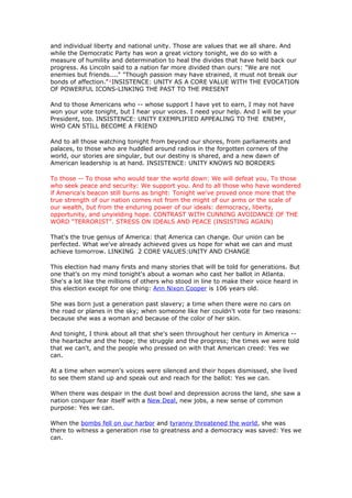 and individual liberty and national unity. Those are values that we all share. And
while the Democratic Party has won a great victory tonight, we do so with a
measure of humility and determination to heal the divides that have held back our
progress. As Lincoln said to a nation far more divided than ours: "We are not
enemies but friends...." "Though passion may have strained, it must not break our
bonds of affection."¹INSISTENCE: UNITY AS A CORE VALUE WITH THE EVOCATION
OF POWERFUL ICONS-LINKING THE PAST TO THE PRESENT

And to those Americans who -- whose support I have yet to earn, I may not have
won your vote tonight, but I hear your voices. I need your help. And I will be your
President, too. INSISTENCE: UNITY EXEMPLIFIED APPEALING TO THE ENEMY,
WHO CAN STILL BECOME A FRIEND

And to all those watching tonight from beyond our shores, from parliaments and
palaces, to those who are huddled around radios in the forgotten corners of the
world, our stories are singular, but our destiny is shared, and a new dawn of
American leadership is at hand. INSISTENCE: UNITY KNOWS NO BORDERS

To those -- To those who would tear the world down: We will defeat you. To those
who seek peace and security: We support you. And to all those who have wondered
if America's beacon still burns as bright: Tonight we've proved once more that the
true strength of our nation comes not from the might of our arms or the scale of
our wealth, but from the enduring power of our ideals: democracy, liberty,
opportunity, and unyielding hope. CONTRAST WITH CUNNING AVOIDANCE OF THE
WORD “TERRORIST”. STRESS ON IDEALS AND PEACE (INSISTING AGAIN)

That's the true genius of America: that America can change. Our union can be
perfected. What we've already achieved gives us hope for what we can and must
achieve tomorrow. LINKING 2 CORE VALUES:UNITY AND CHANGE

This election had many firsts and many stories that will be told for generations. But
one that's on my mind tonight's about a woman who cast her ballot in Atlanta.
She's a lot like the millions of others who stood in line to make their voice heard in
this election except for one thing: Ann Nixon Cooper is 106 years old.

She was born just a generation past slavery; a time when there were no cars on
the road or planes in the sky; when someone like her couldn't vote for two reasons:
because she was a woman and because of the color of her skin.

And tonight, I think about all that she's seen throughout her century in America --
the heartache and the hope; the struggle and the progress; the times we were told
that we can't, and the people who pressed on with that American creed: Yes we
can.

At a time when women's voices were silenced and their hopes dismissed, she lived
to see them stand up and speak out and reach for the ballot: Yes we can.

When there was despair in the dust bowl and depression across the land, she saw a
nation conquer fear itself with a New Deal, new jobs, a new sense of common
purpose: Yes we can.

When the bombs fell on our harbor and tyranny threatened the world, she was
there to witness a generation rise to greatness and a democracy was saved: Yes we
can.
 