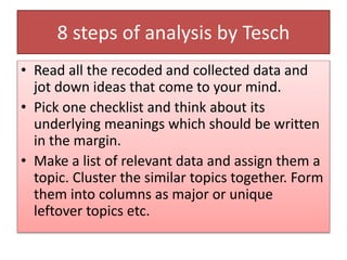 8 steps of analysis by Tesch
• Read all the recoded and collected data and
jot down ideas that come to your mind.
• Pick one checklist and think about its
underlying meanings which should be written
in the margin.
• Make a list of relevant data and assign them a
topic. Cluster the similar topics together. Form
them into columns as major or unique
leftover topics etc.
 