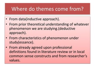 Where do themes come from?
• From data(inductive approach).
• From prior theoretical understanding of whatever
phenomenon we are studying.(deductive
approach).
• From characteristics of phenomenon under
study(essance).
• From already agreed upon professional
definitions found in literature review or in local
common sense constructs and from researcher’s
values.
 